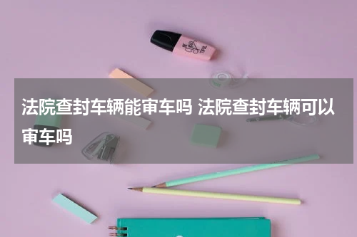 法院查封车辆能审车吗 法院查封车辆可以审车吗