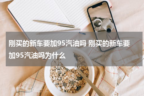 刚买的新车要加95汽油吗 刚买的新车要加95汽油吗为什么