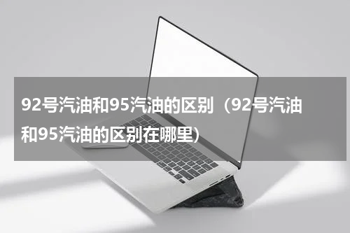 92号汽油和95汽油的区别（92号汽油和95汽油的区别在哪里）