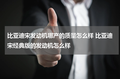 比亚迪宋发动机哪产的质量怎么样 比亚迪宋经典版的发动机怎么样