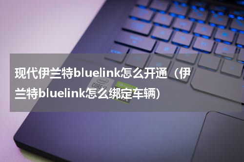现代伊兰特bluelink怎么开通(伊兰特bluelink怎么绑定车辆)