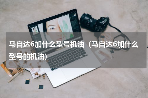 马自达6加什么型号机油（马自达6加什么型号的机油）