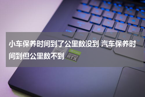 小车保养时间到了公里数没到 汽车保养时间到但公里数不到