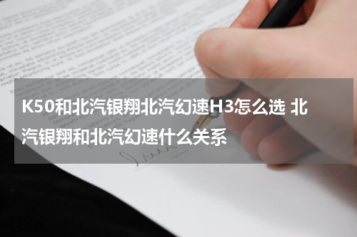 K50和北汽银翔北汽幻速H3怎么选 北汽银翔和北汽幻速什么关系