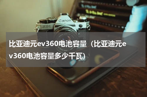 比亚迪元ev360电池容量（比亚迪元ev360电池容量多少千瓦）