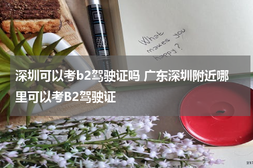 深圳可以考b2驾驶证吗 广东深圳附近哪里可以考B2驾驶证