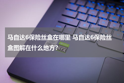 马自达6保险丝盒在哪里 马自达6保险丝盒图解在什么地方?