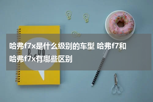 哈弗f7x是什么级别的车型 哈弗f7和哈弗f7x有哪些区别