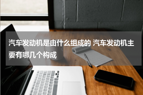 汽车发动机是由什么组成的 汽车发动机主要有哪几个构成
