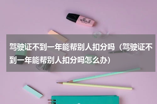 驾驶证不到一年能帮别人扣分吗（驾驶证不到一年能帮别人扣分吗怎么办）