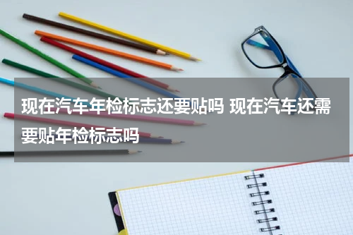 现在汽车年检标志还要贴吗 现在汽车还需要贴年检标志吗