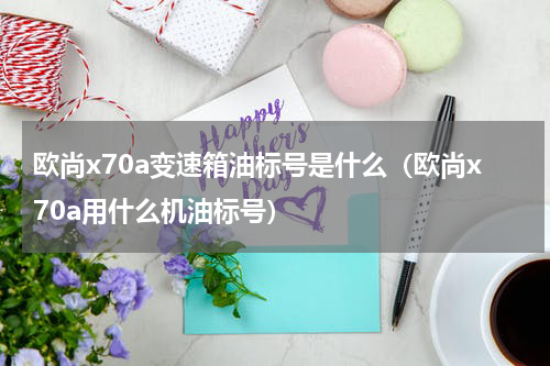 欧尚x70a变速箱油标号是什么（欧尚x70a用什么机油标号）