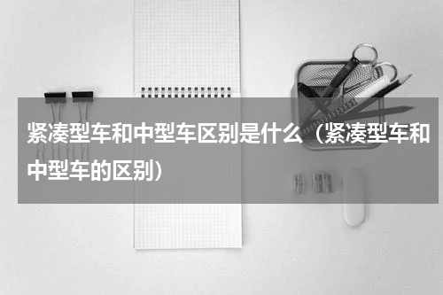 紧凑型车和中型车区别是什么（紧凑型车和中型车的区别）