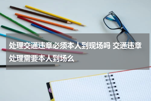 处理交通违章必须本人到现场吗 交通违章处理需要本人到场么