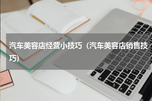 汽车美容店经营小技巧（汽车美容店销售技巧）