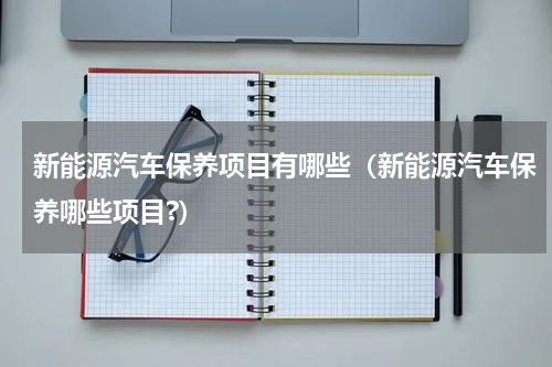 新能源汽车保养项目有哪些（新能源汽车保养哪些项目?）