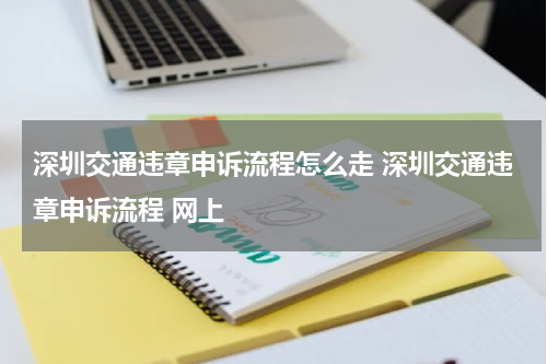 深圳交通违章申诉流程怎么走 深圳交通违章申诉流程 网上