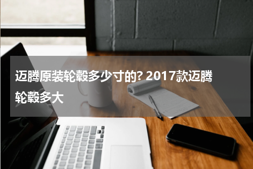 迈腾原装轮毂多少寸的? 2017款迈腾轮毂多大