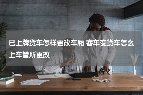 已上牌货车怎样更改车厢 客车变货车怎么上车管所更改