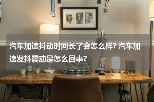 汽车加速抖动时间长了会怎么样? 汽车加速发抖震动是怎么回事?