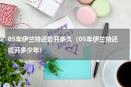 05年伊兰特还能开多久（05年伊兰特还能开多少年）