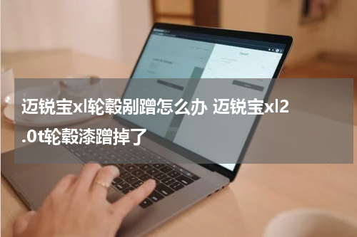 迈锐宝xl轮毂剐蹭怎么办 迈锐宝xl2.0t轮毂漆蹭掉了