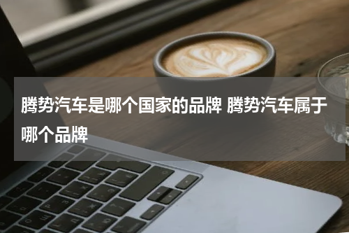 腾势汽车是哪个国家的品牌 腾势汽车属于哪个品牌
