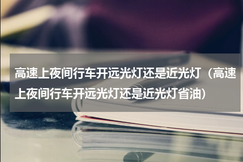 高速上夜间行车开远光灯还是近光灯（高速上夜间行车开远光灯还是近光灯省油）