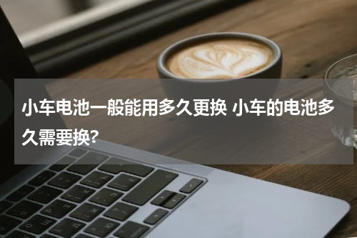 小车电池一般能用多久更换 小车的电池多久需要换?