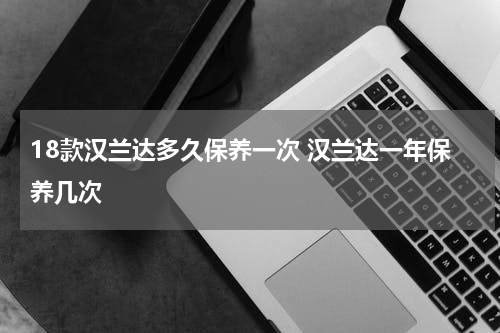 18款汉兰达多久保养一次 汉兰达一年保养几次