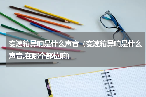 变速箱异响是什么声音（变速箱异响是什么声音,在哪个部位响）