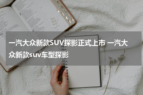 一汽大众新款SUV探影正式上市 一汽大众新款suv车型探影