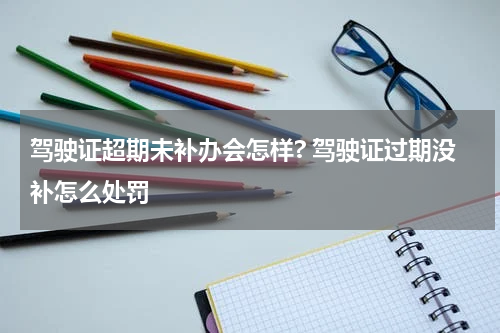 驾驶证超期未补办会怎样? 驾驶证过期没补怎么处罚