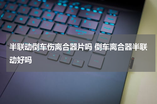 半联动倒车伤离合器片吗 倒车离合器半联动好吗