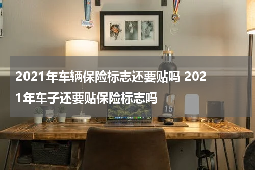 2021年车辆保险标志还要贴吗 2021年车子还要贴保险标志吗