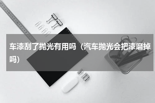 车漆刮了抛光有用吗（汽车抛光会把漆磨掉吗）