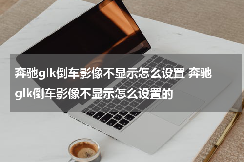 奔驰glk倒车影像不显示怎么设置 奔驰glk倒车影像不显示怎么设置的