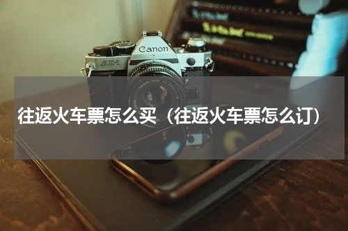 往返火车票怎么买（往返火车票怎么订）