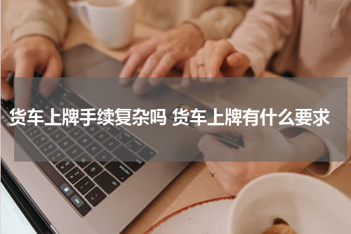 货车上牌手续复杂吗 货车上牌有什么要求