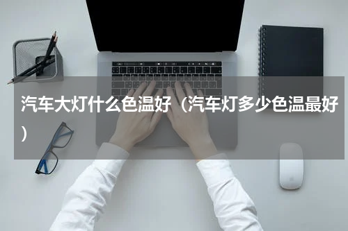 汽车大灯什么色温好（汽车灯多少色温最好）