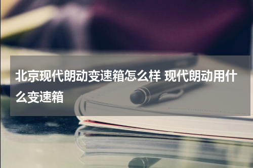 北京现代朗动变速箱怎么样 现代朗动用什么变速箱
