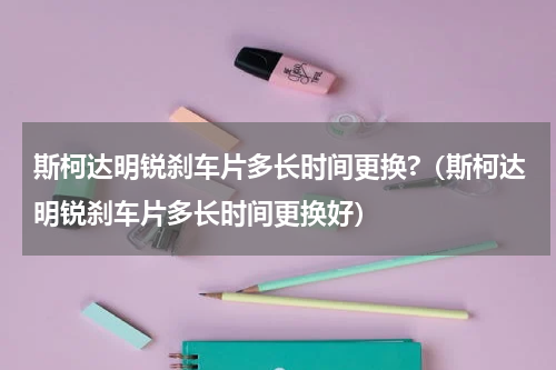 斯柯达明锐刹车片多长时间更换?(斯柯达明锐刹车片多长时间更换好)