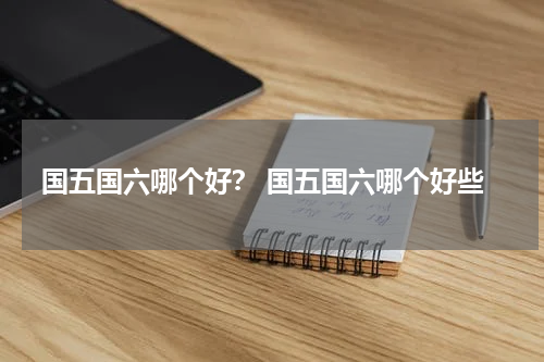 国五国六哪个好？ 国五国六哪个好些