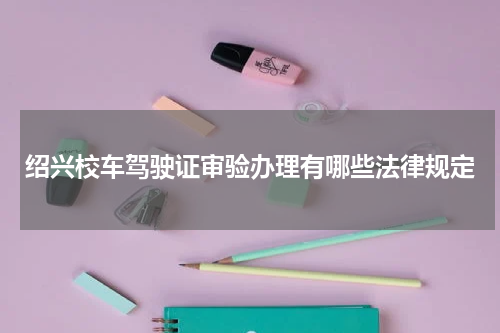 绍兴校车驾驶证审验办理有哪些法律规定