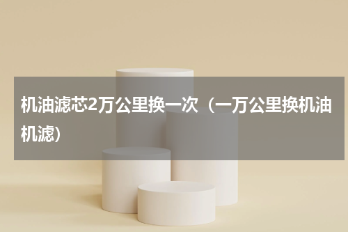 机油滤芯2万公里换一次（一万公里换机油机滤）