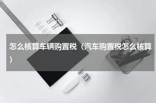 怎么核算车辆购置税（汽车购置税怎么核算）