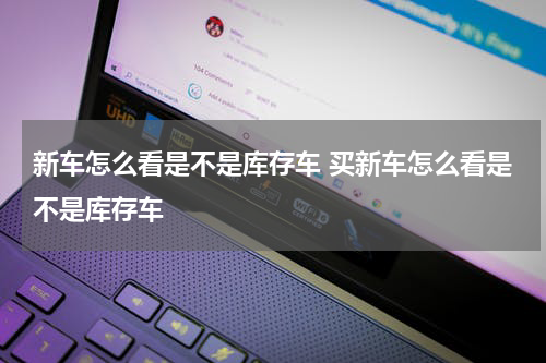 新车怎么看是不是库存车 买新车怎么看是不是库存车