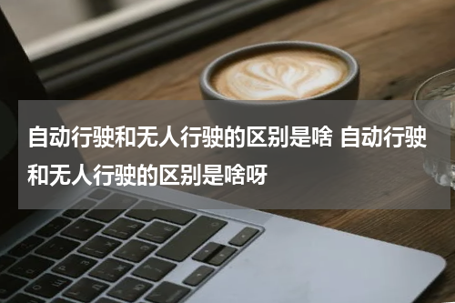 自动行驶和无人行驶的区别是啥 自动行驶和无人行驶的区别是啥呀