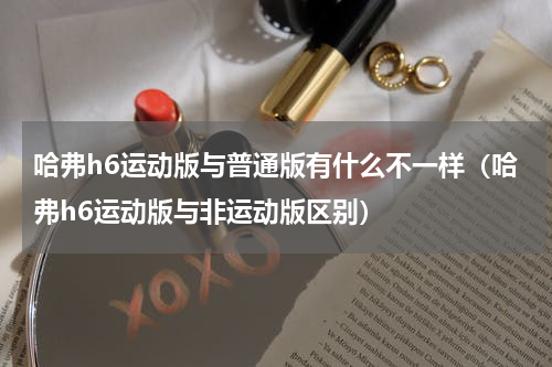 哈弗h6运动版与普通版有什么不一样（哈弗h6运动版与非运动版区别）