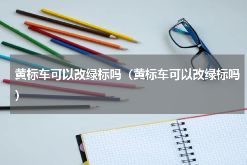 黄标车可以改绿标吗（黄标车可以改绿标吗）
